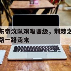 顶级娱乐官方登录入口-东帝汶队艰难晋级，荆棘之路一路走来的简单介绍