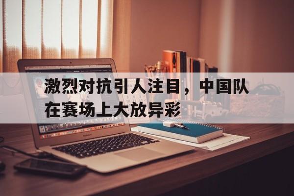 激烈对抗引人注目，中国队在赛场上大放异彩的简单介绍
