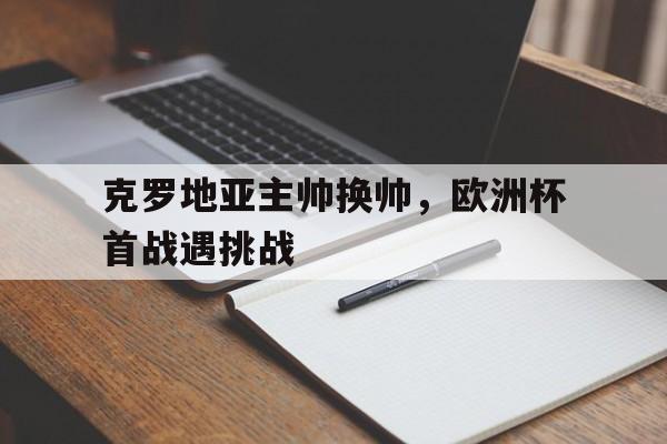 关于克罗地亚主帅换帅，欧洲杯首战遇挑战的信息